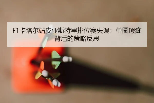 F1卡塔尔站皮亚斯特里排位赛失误：单圈瑕疵背后的策略反思